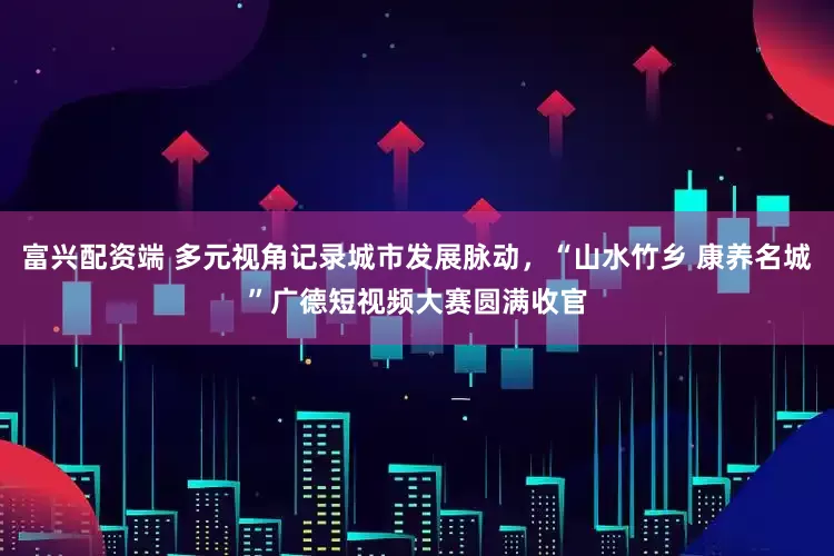 富兴配资端 多元视角记录城市发展脉动，“山水竹乡 康养名城”广德短视频大赛圆满收官