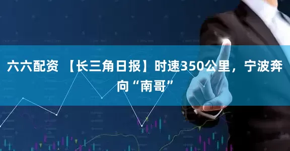 六六配资 【长三角日报】时速350公里，宁波奔向“南哥”
