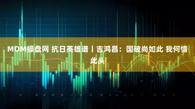 MOM操盘网 抗日英雄谱丨吉鸿昌：国破尚如此 我何惜此头