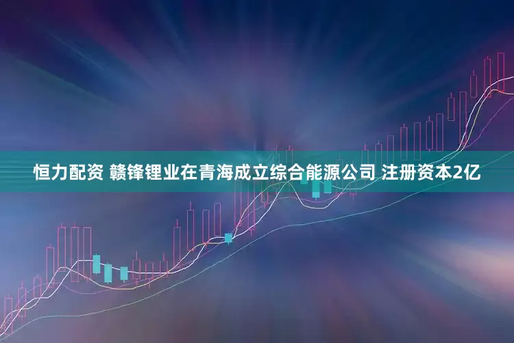 恒力配资 赣锋锂业在青海成立综合能源公司 注册资本2亿