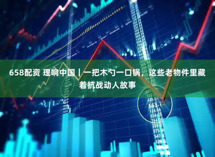 658配资 理响中国｜一把木勺一口锅，这些老物件里藏着抗战动人故事