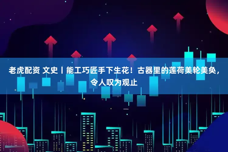 老虎配资 文史丨能工巧匠手下生花！古器里的莲荷美轮美奂，令人叹为观止