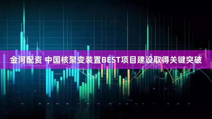 金河配资 中国核聚变装置BEST项目建设取得关键突破
