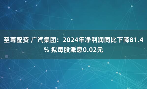 至尊配资 广汽集团：2024年净利润同比下降81.4% 拟每股派息0.02元