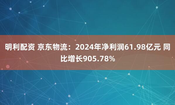 明利配资 京东物流：2024年净利润61.98亿元 同比增长905.78%