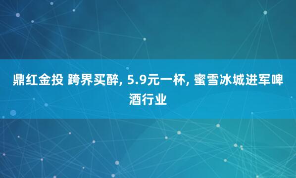 鼎红金投 跨界买醉, 5.9元一杯, 蜜雪冰城进军啤酒行业