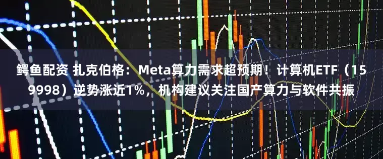 鳄鱼配资 扎克伯格：Meta算力需求超预期！计算机ETF（159998）逆势涨近1%，机构建议关注国产算力与软件共振