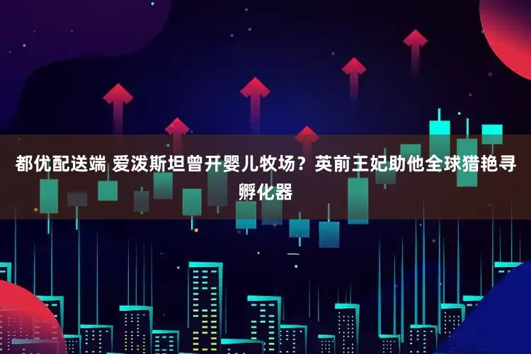 都优配送端 爱泼斯坦曾开婴儿牧场？英前王妃助他全球猎艳寻孵化器