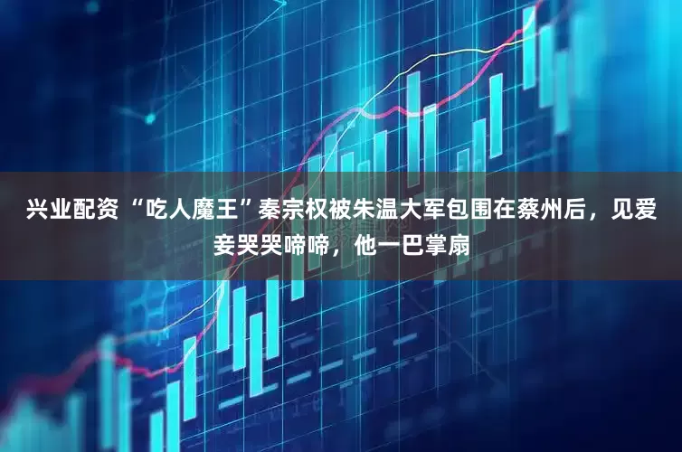 兴业配资 “吃人魔王”秦宗权被朱温大军包围在蔡州后，见爱妾哭哭啼啼，他一巴掌扇